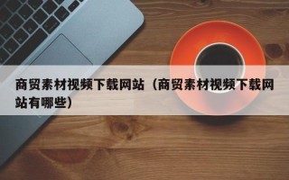 乌兰察布商贸素材视频下载网站（商贸素材视频下载网站有哪些）