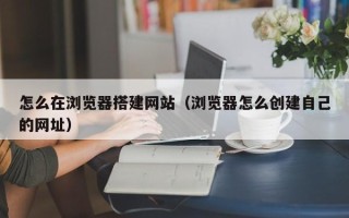 乌兰察布怎么在浏览器搭建网站（浏览器怎么创建自己的网址）