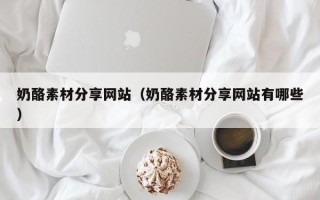 乌兰察布奶酪素材分享网站（奶酪素材分享网站有哪些）