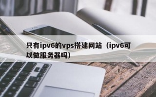 乌兰察布只有ipv6的vps搭建网站（ipv6可以做服务器吗）