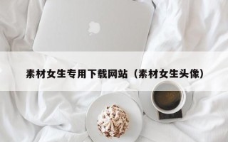 乌兰察布素材女生专用下载网站（素材女生头像）